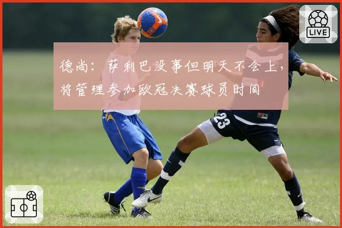 德尚：萨利巴没事但明天不会上，将管理参加欧冠决赛球员时间
