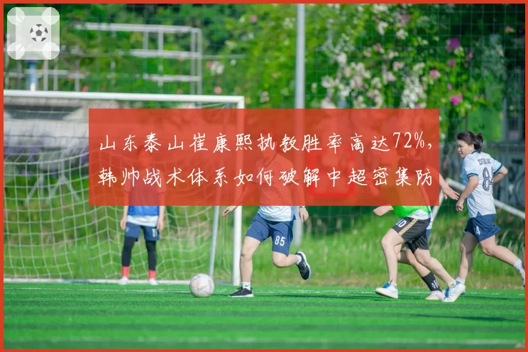 山东泰山崔康熙执教胜率高达72%，韩帅战术体系如何破解中超密集防守难题？