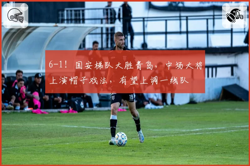 6-1！国安梯队大胜青岛，中场大将上演帽子戏法，有望上调一线队