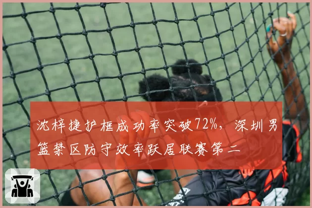 沈梓捷护框成功率突破72%，深圳男篮禁区防守效率跃居联赛第二