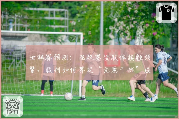 世锦赛预测：混双赛场肢体接触频繁，裁判如何界定“无意干扰”成焦点？