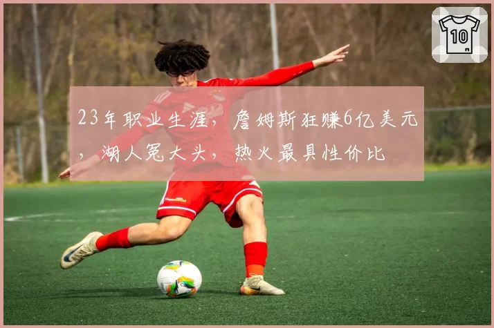 23年职业生涯，詹姆斯狂赚6亿美元，湖人冤大头，热火最具性价比