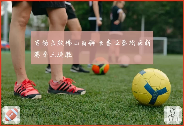 客场击败佛山南狮 长春亚泰斩获新赛季三连胜