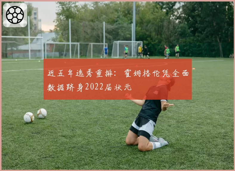 近五年选秀重排：霍姆格伦凭全面数据跻身2022届状元