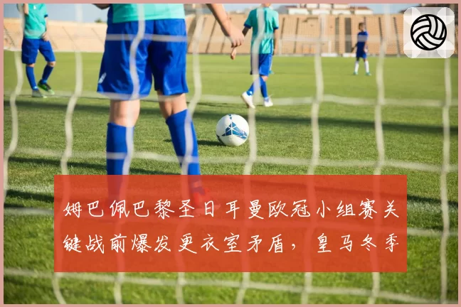 姆巴佩巴黎圣日耳曼欧冠小组赛关键战前爆发更衣室矛盾，皇马冬季转会报价是否已定？